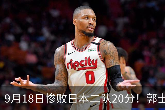 9月18日惨败日本二队20分！郭士强避谈下课，杜锋真能救国篮？
